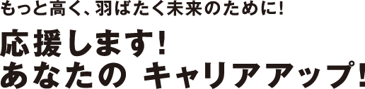 もっと高く、羽ばたく未来のために！応援します！あなたの キャリアアップ！