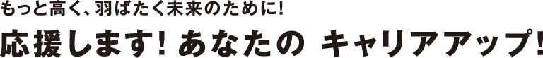 もっと高く、羽ばたく未来のために！応援します！あなたの キャリアアップ！